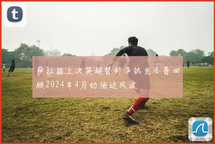 萨拉赫上次英超替补争执克洛普回顾2024年4月的场边风波