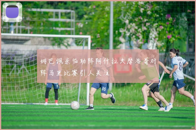 姆巴佩亲临助阵阿什拉夫摩洛哥对阵马里比赛引人关注
