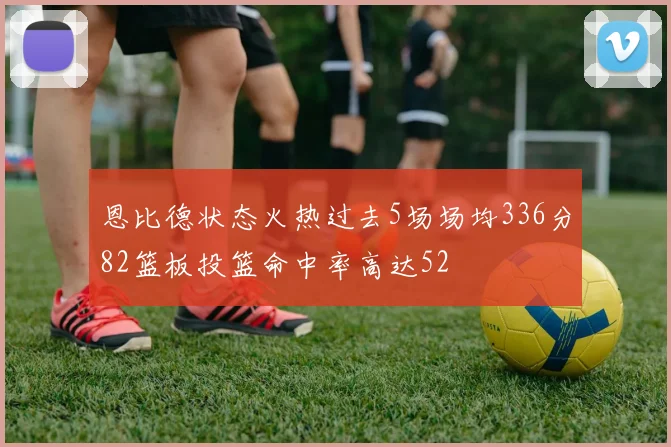 恩比德状态火热过去5场场均336分82篮板投篮命中率高达52