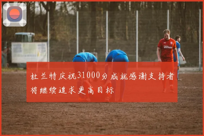 杜兰特庆祝31000分成就感谢支持者将继续追求更高目标