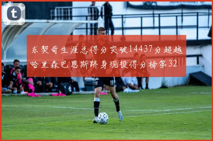 东契奇生涯总得分突破14437分超越哈里森巴恩斯跻身现役得分榜第32位