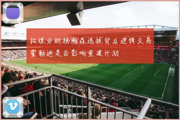 拓媒分析杨瀚森选拔背后逻辑交易霍勒迪是否影响重建计划