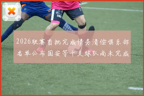2026联赛首批完成债务清偿俱乐部名单公布国安等十支球队尚未完成清偿