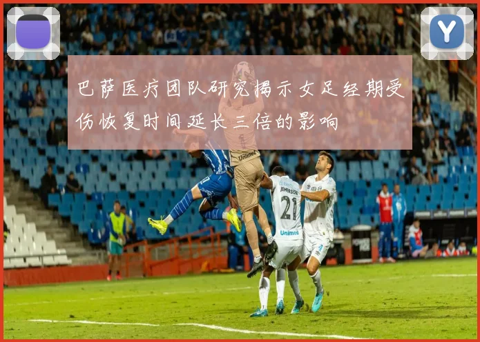 巴萨医疗团队研究揭示女足经期受伤恢复时间延长三倍的影响