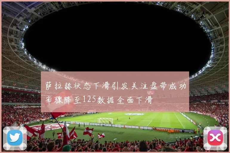 萨拉赫状态下滑引发关注盘带成功率骤降至125数据全面下滑