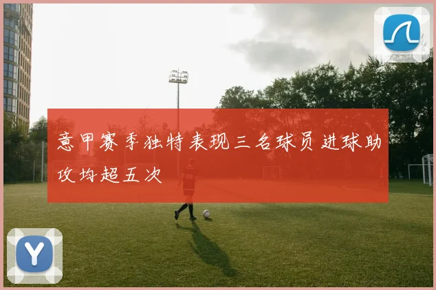 意甲赛季独特表现三名球员进球助攻均超五次