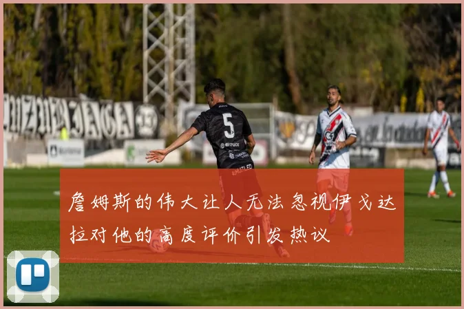 詹姆斯的伟大让人无法忽视伊戈达拉对他的高度评价引发热议