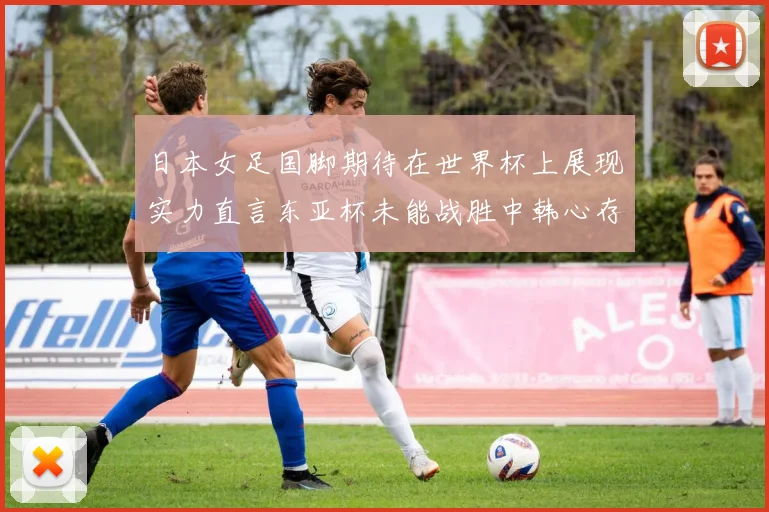 日本女足国脚期待在世界杯上展现实力直言东亚杯未能战胜中韩心存不甘