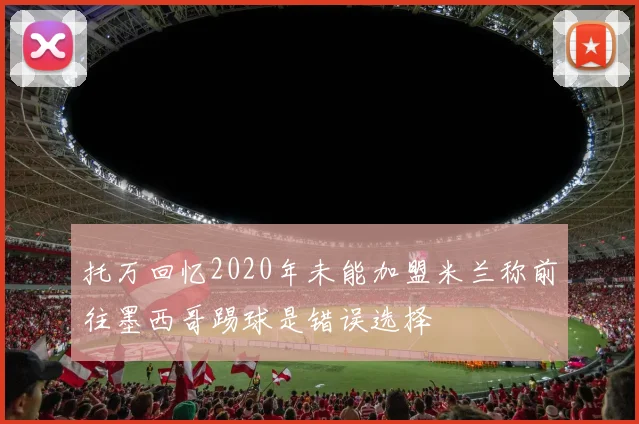 托万回忆2020年未能加盟米兰称前往墨西哥踢球是错误选择