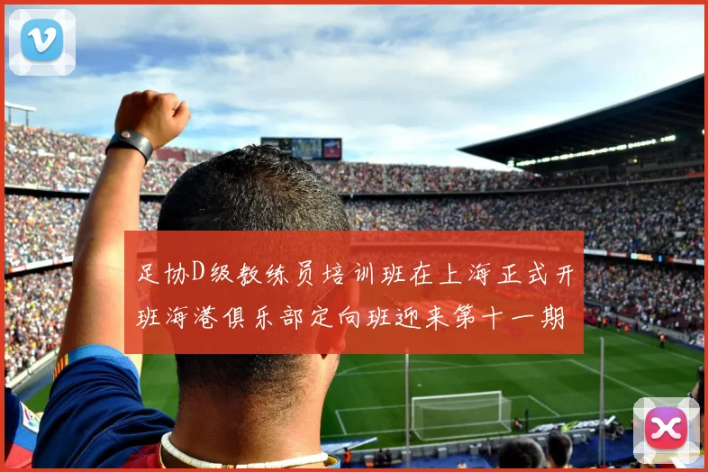 足协D级教练员培训班在上海正式开班海港俱乐部定向班迎来第十一期学员