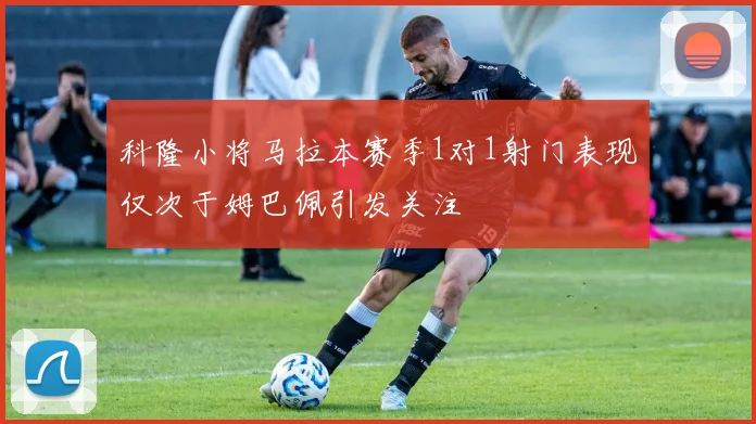 科隆小将马拉本赛季1对1射门表现仅次于姆巴佩引发关注